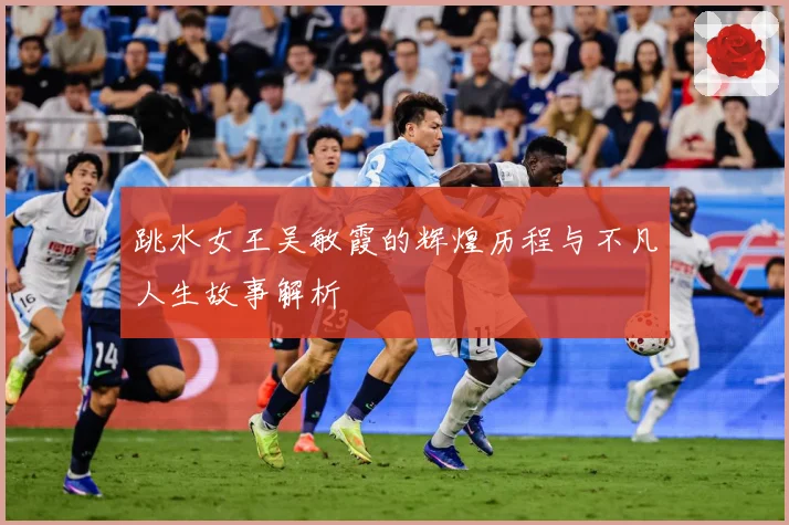 跳水女王吴敏霞的辉煌历程与不凡人生故事解析