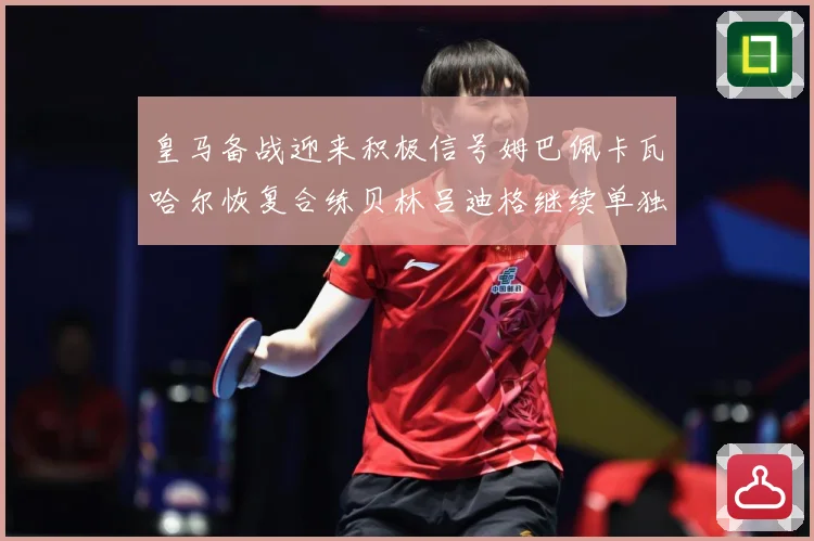 皇马备战迎来积极信号姆巴佩卡瓦哈尔恢复合练贝林吕迪格继续单独战术观察