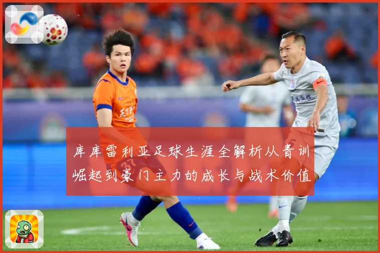 库库雷利亚足球生涯全解析从青训崛起到豪门主力的成长与战术价值