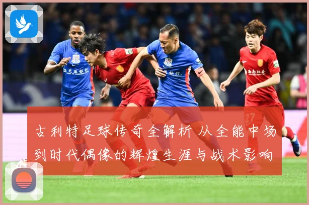 古利特足球传奇全解析 从全能中场到时代偶像的辉煌生涯与战术影响