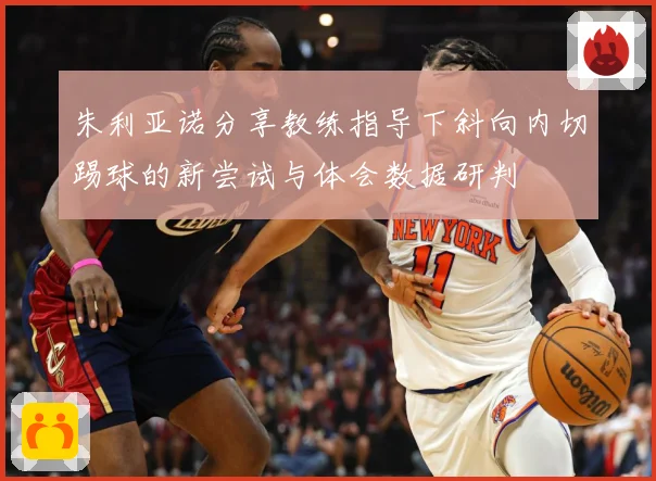 朱利亚诺分享教练指导下斜向内切踢球的新尝试与体会数据研判